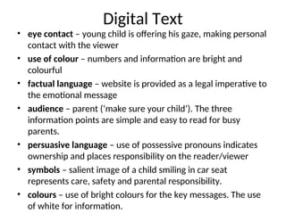 Digital Text
• eye contact – young child is offering his gaze, making personal
contact with the viewer
• use of colour – numbers and information are bright and
colourful
• factual language – website is provided as a legal imperative to
the emotional message
• audience – parent (‘make sure your child’). The three
information points are simple and easy to read for busy
parents.
• persuasive language – use of possessive pronouns indicates
ownership and places responsibility on the reader/viewer
• symbols – salient image of a child smiling in car seat
represents care, safety and parental responsibility.
• colours – use of bright colours for the key messages. The use
of white for information.
 