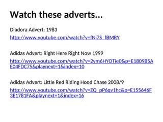 Watch these adverts...
Diadora Advert: 1983
http://www.youtube.com/watch?v=fNi7S_fBMRY
Adidas Advert: Right Here Right Now 1999
http://www.youtube.com/watch?v=2ym6HYOTie0&p=E1809B5A
E04FDC75&playnext=1&index=10
Adidas Advert: Little Red Riding Hood Chase 2008/9
http://www.youtube.com/watch?v=ZQ_pP6qv1hc&p=E155646F
3E1781FA&playnext=1&index=16
 