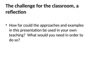The challenge for the classroom, a
reflection
• How far could the approaches and examples
in this presentation be used in your own
teaching? What would you need in order to
do so?
 