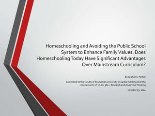 Homeschooling and Avoiding the Public School 
System to Enhance Family Values: Does 
Homeschooling Today Have Significant Advantages 
Over Mainstream Curriculum? 
By Graham J Parker 
Submitted to the faculty of Brandman University in partial fulfillment of the 
requirements of OLCU 380 – Research and Analytical Thinking 
October 23, 2014 
 