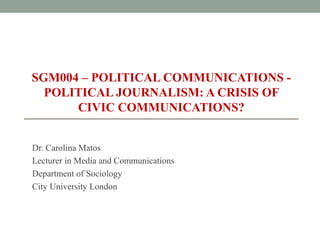 SGM004 – POLITICAL COMMUNICATIONS -
POLITICAL JOURNALISM: A CRISIS OF
CIVIC COMMUNICATIONS?
Dr. Carolina Matos
Lecturer in Media and Communications
Department of Sociology
City University London
 
