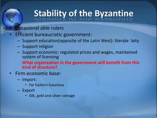 Stability of the Byzantine
• Occasional able rulers
• Efficient bureaucratic government:
   – Support education(opposite of the Latin West): literate laity
   – Support religion
   – Support economic: regulated prices and wages, maintained
     system of licensing
     What organization in the government will benefit from this
     kind of structure?
• Firm economic base:
   – Import:
       • Far Eastern luxurious
   – Export
       • Silk, gold and silver coinage
 