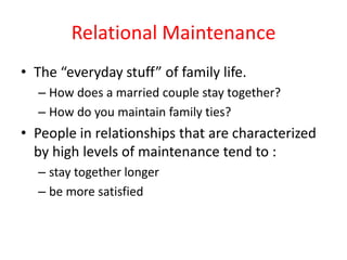 Relational Maintenance The “everyday stuff” of family life. How does a married couple stay together? How do you maintain family ties? People in relationships that are characterized by high levels of maintenance tend to : stay together longer  be more satisfied 