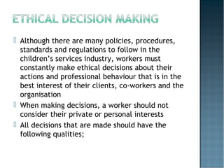  Although there are many policies, procedures,
standards and regulations to follow in the
children’s services industry, workers must
constantly make ethical decisions about their
actions and professional behaviour that is in the
best interest of their clients, co-workers and the
organisation
 When making decisions, a worker should not
consider their private or personal interests
 All decisions that are made should have the
following qualities;
 