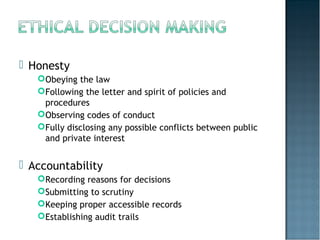  Honesty
Obeying the law
Following the letter and spirit of policies and
procedures
Observing codes of conduct
Fully disclosing any possible conflicts between public
and private interest
 Accountability
Recording reasons for decisions
Submitting to scrutiny
Keeping proper accessible records
Establishing audit trails
 