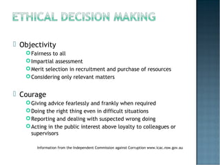  Objectivity
Fairness to all
Impartial assessment
Merit selection in recruitment and purchase of resources
Considering only relevant matters
 Courage
Giving advice fearlessly and frankly when required
Doing the right thing even in difficult situations
Reporting and dealing with suspected wrong doing
Acting in the public interest above loyalty to colleagues or
supervisors
Information from the Independent Commission against Corruption www.icac.nsw.gov.au
 