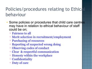Policies/procedures relating to Ethical
behaviour
• Some policies or procedures that child care centres
may have in relation to ethical behaviour of staff
could be on;
▫ Fairness to all
▫ Merit selection in recruitment/employment
▫ Purchasing of resources
▫ Reporting of suspected wrong doing
▫ Observing codes of conduct
▫ Clear & respectful communication
▫ Honesty within the workplace
▫ Confidentiality
▫ Duty of care
 