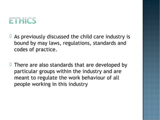  As previously discussed the child care industry is
bound by may laws, regulations, standards and
codes of practice.
 There are also standards that are developed by
particular groups within the industry and are
meant to regulate the work behaviour of all
people working in this industry
 