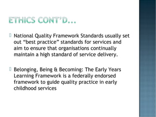  National Quality Framework Standards usually set
out “best practice” standards for services and
aim to ensure that organisations continually
maintain a high standard of service delivery.
 Belonging, Being & Becoming: The Early Years
Learning Framework is a federally endorsed
framework to guide quality practice in early
childhood services
 