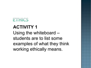 ACTIVITY 1
Using the whiteboard –
students are to list some
examples of what they think
working ethically means.
 