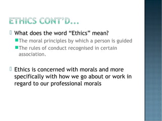  What does the word “Ethics” mean?
The moral principles by which a person is guided
The rules of conduct recognised in certain
association.
 Ethics is concerned with morals and more
specifically with how we go about or work in
regard to our professional morals
 