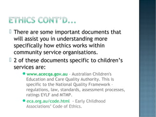  There are some important documents that
will assist you in understanding more
specifically how ethics works within
community service organisations.
 2 of these documents specific to children’s
services are:
www.acecqa.gov.au – Australian Children's
Education and Care Quality Authority. This is
specific to the National Quality Framework –
regulations, law, standards, assessment processes,
ratings EYLF and MTMP.
eca.org.au/code.html - Early Childhood
Associations’ Code of Ethics.
 