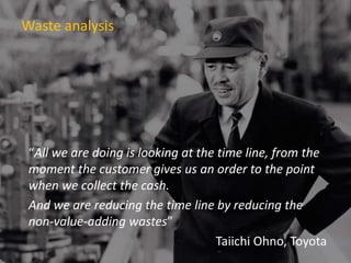 Waste analysis
“All we are doing is looking at the time line, from the
moment the customer gives us an order to the point
when we collect the cash.
And we are reducing the time line by reducing the
non-value-adding wastes”
Taiichi Ohno, Toyota
 