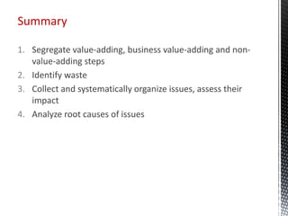 1. Segregate value-adding, business value-adding and non-
value-adding steps
2. Identify waste
3. Collect and systematically organize issues, assess their
impact
4. Analyze root causes of issues
Summary
 