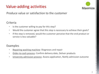 Produce value or satisfaction to the customer
Criteria
• Is the customer willing to pay for this step?
• Would the customer agree that this step is necessary to achieve their goals?
• If the step is removed, would the customer perceive that the end product or
service is less valuable?
Examples
• Repairing washing machine: Diagnoses and repair
• Order-to-cash process: Confirm delivery date, Deliver products
• University admission process: Assess application, Notify admission outcome
Value-adding activities
7
Maximize
 