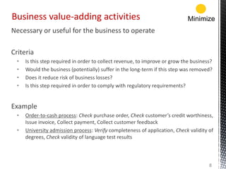 Necessary or useful for the business to operate
Criteria
• Is this step required in order to collect revenue, to improve or grow the business?
• Would the business (potentially) suffer in the long-term if this step was removed?
• Does it reduce risk of business losses?
• Is this step required in order to comply with regulatory requirements?
Example
• Order-to-cash process: Check purchase order, Check customer’s credit worthiness,
Issue invoice, Collect payment, Collect customer feedback
• University admission process: Verify completeness of application, Check validity of
degrees, Check validity of language test results
Business value-adding activities
8
Minimize
 