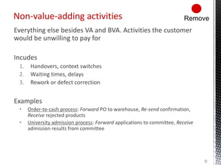 Everything else besides VA and BVA. Activities the customer
would be unwilling to pay for
Incudes
1. Handovers, context switches
2. Waiting times, delays
3. Rework or defect correction
Examples
• Order-to-cash process: Forward PO to warehouse, Re-send confirmation,
Receive rejected products
• University admission process: Forward applications to committee, Receive
admission results from committee
Non-value-adding activities
9
Remove
 