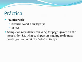 When talking about the near future, you will frequently run into the words below. Look over how they function in complete sentences on page 149, and practice saying them using the supersite.estanochehoymañanaestejuevesel próximosábadola próximasemanael añoquevieneel lunesDo not feel limited by these expressions. By combining words on this list, you can produce new combinations to meet your needs.