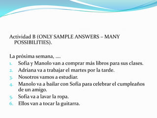 PrácticaPractice with Exercises A and B on page 150166-167Sample answers (they can vary) for page 150 are on the next slide.  Say what each person is going to do next week (you can omit the “why” initially).