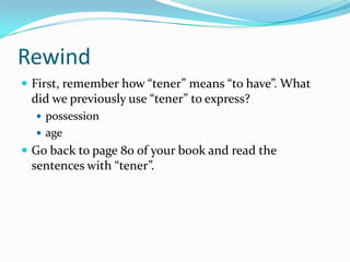 RewindFirst, remember how “tener” means “to have”. What did we previously use “tener” to express? ageGo back to page 80 of your book and read the sentences with “tener”.