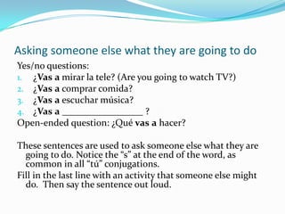 Expressing what you are going to doVoy a cocinar comida buena. (I am going to cook good food.)Voy a hablar con mis amigos.Voy a lavar la ropa.Voy a visitar a misabuelos.Voy a ________________________.These sentences indicate what the speaker is going to do.  Fill in the last one with what you are going to do this week, and say the sentence out loud.