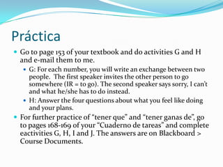 Tenerganas deThe other use of “tener” in an expression is for expressing what you feel or don’t feel like doing. Add “ganas de”.  Tengoganas de celebrar. (yo)No tenemosganas de estudiar. (nosotros)Lalosiempretieneganas de hablarporteléfono.Also notice here how the conjugation of tener changes depending on who feels or doesn’t feel like doing something.