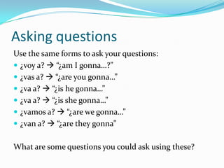 Resumen/SummaryAll the conjugations for “IR” are summarized on page 149. Take a look, and read the sample  sentences out loud.(yo) voy a  “I’m gonna…”(tú) vas a  “you’re gonna…”(él) va a  “he’sgonna…”(ella) va a  “she’sgonna…”(nosotros) vamosa  “we’regonna…”(ellos/ellas van a  “they’re gonna”