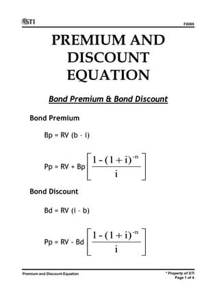 F0069
* Property of STI
Page 1 of 4
Premium and Discount Equation
PREMIUM AND
DISCOUNT
EQUATION
Bond Premium & Bond Discount
Bond Premium
Bd = RV (i – b)
Pp = RV - Bd
Bond Discount





 +
i
i)(1-1 -n





 +
i
i)(1-1 -n
Bp = RV (b – i)
Pp = RV + Bp
 
