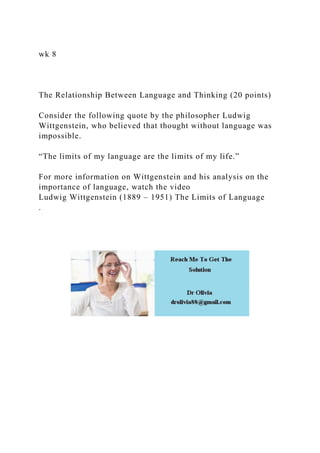 wk 8
The Relationship Between Language and Thinking (20 points)
Consider the following quote by the philosopher Ludwig
Wittgenstein, who believed that thought without language was
impossible.
“The limits of my language are the limits of my life.”
For more information on Wittgenstein and his analysis on the
importance of language, watch the video
Ludwig Wittgenstein (1889 – 1951) The Limits of Language
.
 
