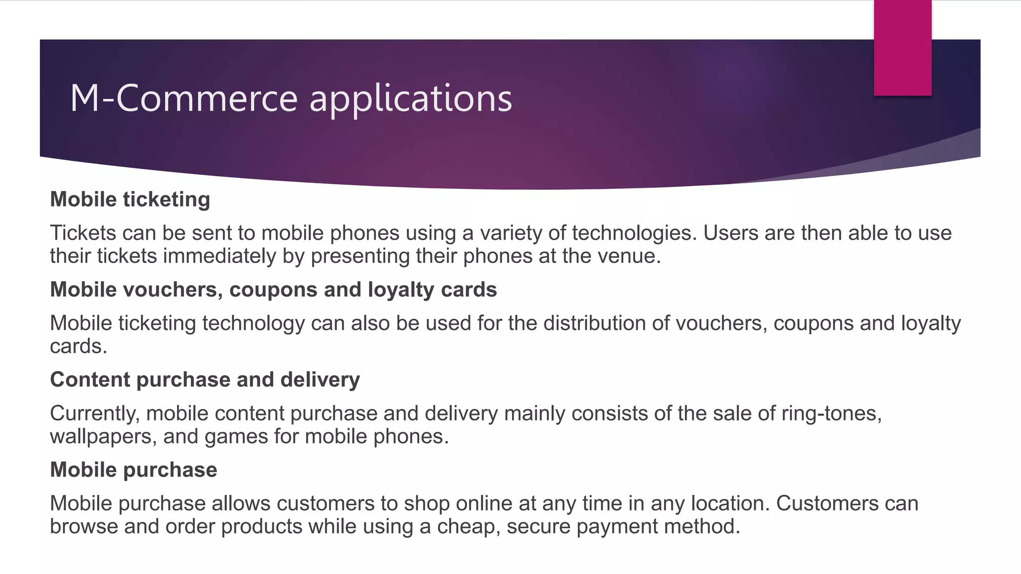 M-Commerce applications
Mobile ticketing
Tickets can be sent to mobile phones using a variety of technologies. Users are then able to use
their tickets immediately by presenting their phones at the venue.
Mobile vouchers, coupons and loyalty cards
Mobile ticketing technology can also be used for the distribution of vouchers, coupons and loyalty
cards.
Content purchase and delivery
Currently, mobile content purchase and delivery mainly consists of the sale of ring-tones,
wallpapers, and games for mobile phones.
Mobile purchase
Mobile purchase allows customers to shop online at any time in any location. Customers can
browse and order products while using a cheap, secure payment method.
 
