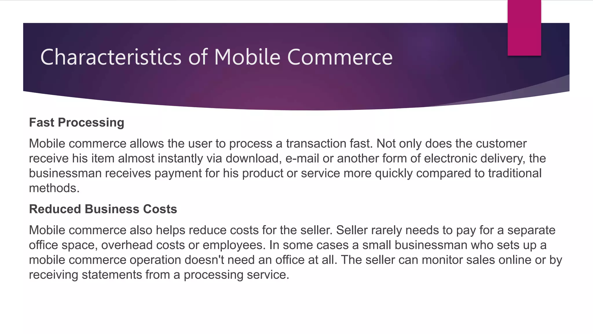 Characteristics of Mobile Commerce
Fast Processing
Mobile commerce allows the user to process a transaction fast. Not only does the customer
receive his item almost instantly via download, e-mail or another form of electronic delivery, the
businessman receives payment for his product or service more quickly compared to traditional
methods.
Reduced Business Costs
Mobile commerce also helps reduce costs for the seller. Seller rarely needs to pay for a separate
office space, overhead costs or employees. In some cases a small businessman who sets up a
mobile commerce operation doesn't need an office at all. The seller can monitor sales online or by
receiving statements from a processing service.
 