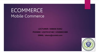 ECOMMERCE
Mobile Commerce
LECTURER: OSMAN KANU
PHONE#: +23276141146 / +23280031888
EMAIL: okanu@ccmtsl.com
 