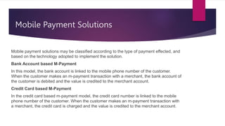 Mobile Payment Solutions
Mobile payment solutions may be classified according to the type of payment effected, and
based on the technology adopted to implement the solution.
Bank Account based M-Payment
In this model, the bank account is linked to the mobile phone number of the customer.
When the customer makes an m-payment transaction with a merchant, the bank account of
the customer is debited and the value is credited to the merchant account.
Credit Card based M-Payment
In the credit card based m-payment model, the credit card number is linked to the mobile
phone number of the customer. When the customer makes an m-payment transaction with
a merchant, the credit card is charged and the value is credited to the merchant account.
 