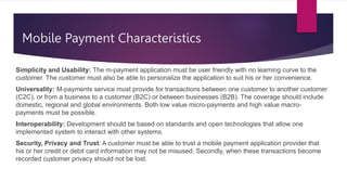 Mobile Payment Characteristics
Simplicity and Usability: The m-payment application must be user friendly with no learning curve to the
customer. The customer must also be able to personalize the application to suit his or her convenience.
Universality: M-payments service must provide for transactions between one customer to another customer
(C2C), or from a business to a customer (B2C) or between businesses (B2B). The coverage should include
domestic, regional and global environments. Both low value micro-payments and high value macro-
payments must be possible.
Interoperability: Development should be based on standards and open technologies that allow one
implemented system to interact with other systems.
Security, Privacy and Trust: A customer must be able to trust a mobile payment application provider that
his or her credit or debit card information may not be misused. Secondly, when these transactions become
recorded customer privacy should not be lost.
 