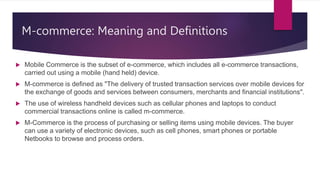 M-commerce: Meaning and Definitions
 Mobile Commerce is the subset of e-commerce, which includes all e-commerce transactions,
carried out using a mobile (hand held) device.
 M-commerce is defined as "The delivery of trusted transaction services over mobile devices for
the exchange of goods and services between consumers, merchants and financial institutions".
 The use of wireless handheld devices such as cellular phones and laptops to conduct
commercial transactions online is called m-commerce.
 M-Commerce is the process of purchasing or selling items using mobile devices. The buyer
can use a variety of electronic devices, such as cell phones, smart phones or portable
Netbooks to browse and process orders.
 