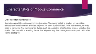 Characteristics of Mobile Commerce
Little need for maintenance
It requires very little maintenance from the seller. The owner sets the product up for mobile
delivery one time and then receives payment for sales automatically. From time to time, he may
need to perform a few maintenance duties, such as correcting a technology error or updating the
product, but overall it is a selling format that requires very little management compared with other
selling strategies.
 