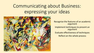 Communicating about Business:
expressing your ideas
Recognise the features of an academic
argument
Implement techniques to present an
argument
Evaluate effectiveness of techniques
Reflect on the whole process
 