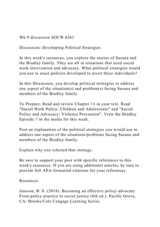 Wk 9 discussion SOCW 6361
Discussion: Developing Political Strategies
In this week's resources, you explore the stories of Susana and
the Bradley family. They are all in situations that need social
work intervention and advocacy. What political strategies would
you use to enact policies developed to assist these individuals?
In this Discussion, you develop political strategies to address
one aspect of the situation(s) and problem(s) facing Susana and
members of the Bradley family.
To Prepare: Read and review Chapter 11 in your text. Read
"Social Work Policy: Children and Adolescents" and "Social
Policy and Advocacy: Violence Prevention". View the Bradley
Episode 7 in the media for this week.
Post an explanation of the political strategies you would use to
address one aspect of the situations/problems facing Susana and
members of the Bradley family.
Explain why you selected that strategy.
Be sure to support your post with specific references to this
week's resources. If you are using additional articles, be sure to
provide full APA-formatted citations for your references.
Resources
Jansson, B. S. (2018). Becoming an effective policy advocate:
From policy practice to social justice (8th ed.). Pacific Grove,
CA: Brooks/Cole Cengage Learning Series.
 