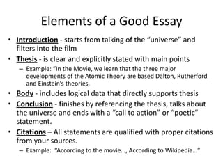 Elements of a Good Essay
• Introduction - starts from talking of the “universe” and
  filters into the film
• Thesis - is clear and explicitly stated with main points
   – Example: “In the Movie, we learn that the three major
     developments of the Atomic Theory are based Dalton, Rutherford
     and Einstein’s theories.
• Body - includes logical data that directly supports thesis
• Conclusion - finishes by referencing the thesis, talks about
  the universe and ends with a “call to action” or “poetic”
  statement.
• Citations – All statements are qualified with proper citations
  from your sources.
   – Example: “According to the movie…, According to Wikipedia…”
 