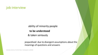 job interview
Concordia University, Fall 2021 Peters; Sociolinguistics (LING300) 1
ability of minority people
to be understood
& taken seriously
jeopardised due to divergent assumptions about the
meanings of questions and answers
 