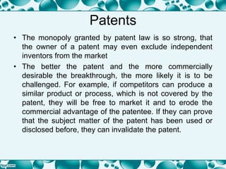 Patents
• The monopoly granted by patent law is so strong, that
the owner of a patent may even exclude independent
inventors from the market
• The better the patent and the more commercially
desirable the breakthrough, the more likely it is to be
challenged. For example, if competitors can produce a
similar product or process, which is not covered by the
patent, they will be free to market it and to erode the
commercial advantage of the patentee. If they can prove
that the subject matter of the patent has been used or
disclosed before, they can invalidate the patent.
 