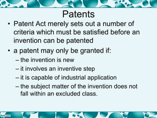 Patents
• Patent Act merely sets out a number of
criteria which must be satisfied before an
invention can be patented
• a patent may only be granted if:
– the invention is new
– it involves an inventive step
– it is capable of industrial application
– the subject matter of the invention does not
fall within an excluded class.
 
