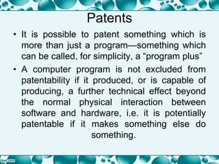 Patents
• It is possible to patent something which is
more than just a program—something which
can be called, for simplicity, a “program plus”
• A computer program is not excluded from
patentability if it produced, or is capable of
producing, a further technical effect beyond
the normal physical interaction between
software and hardware, i.e. it is potentially
patentable if it makes something else do
something.
 