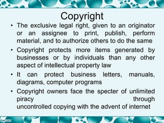 Copyright
• The exclusive legal right, given to an originator
or an assignee to print, publish, perform
material, and to authorize others to do the same
• Copyright protects more items generated by
businesses or by individuals than any other
aspect of intellectual property law
• It can protect business letters, manuals,
diagrams, computer programs
• Copyright owners face the specter of unlimited
piracy through
uncontrolled copying with the advent of internet
 