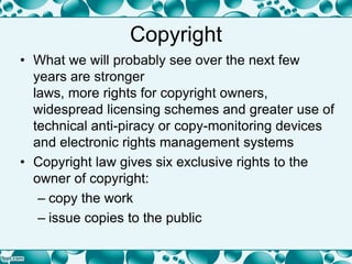 Copyright
• What we will probably see over the next few
years are stronger
laws, more rights for copyright owners,
widespread licensing schemes and greater use of
technical anti-piracy or copy-monitoring devices
and electronic rights management systems
• Copyright law gives six exclusive rights to the
owner of copyright:
– copy the work
– issue copies to the public
 