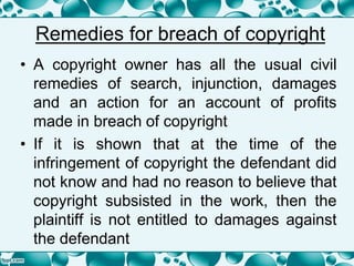 Remedies for breach of copyright
• A copyright owner has all the usual civil
remedies of search, injunction, damages
and an action for an account of profits
made in breach of copyright
• If it is shown that at the time of the
infringement of copyright the defendant did
not know and had no reason to believe that
copyright subsisted in the work, then the
plaintiff is not entitled to damages against
the defendant
 