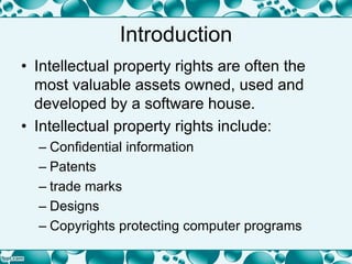 Introduction
• Intellectual property rights are often the
most valuable assets owned, used and
developed by a software house.
• Intellectual property rights include:
– Confidential information
– Patents
– trade marks
– Designs
– Copyrights protecting computer programs
 