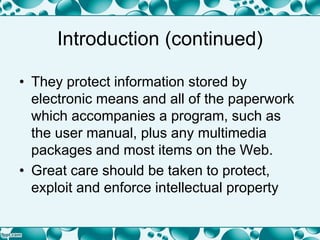 Introduction (continued)
• They protect information stored by
electronic means and all of the paperwork
which accompanies a program, such as
the user manual, plus any multimedia
packages and most items on the Web.
• Great care should be taken to protect,
exploit and enforce intellectual property
 