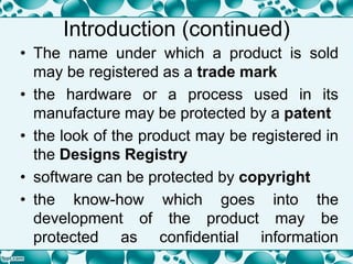 Introduction (continued)
• The name under which a product is sold
may be registered as a trade mark
• the hardware or a process used in its
manufacture may be protected by a patent
• the look of the product may be registered in
the Designs Registry
• software can be protected by copyright
• the know-how which goes into the
development of the product may be
protected as confidential information
 