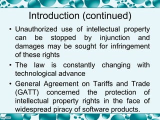 Introduction (continued)
• Unauthorized use of intellectual property
can be stopped by injunction and
damages may be sought for infringement
of these rights
• The law is constantly changing with
technological advance
• General Agreement on Tariffs and Trade
(GATT) concerned the protection of
intellectual property rights in the face of
widespread piracy of software products.
 